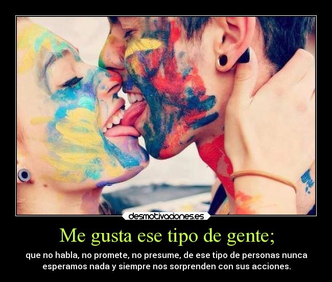 Me gusta ese tipo de gente; - que no habla, no promete, no presume, de ese tipo de personas nunca
esperamos nada y siempre nos sorprenden con sus acciones.