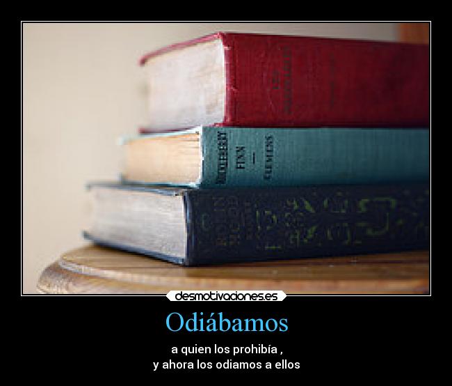 Odiábamos - a quien los prohibía ,
y ahora los odiamos a ellos