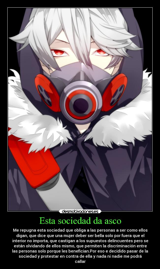 Esta sociedad da asco - Me repugna esta sociedad que obliga a las personas a ser como ellos
digan, que dice que una mujer deber ser bella solo por fuera que el
interior no importa, que castigan a los supuestos delincuentes pero se
están olvidando de ellos mismo, que permiten la discriminación entre
las personas solo porque les benefician.Por eso e decidido pasar de la
sociedad y protestar en contra de ella y nada ni nadie me podrá
callar