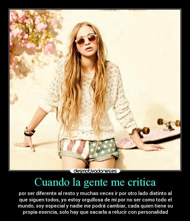 Cuando la gente me critica - por ser diferente al resto y muchas veces ir por otro lado distinto al
que siguen todos, yo estoy orgullosa de mí por no ser como todo el
mundo, soy especial y nadie me podrá cambiar, cada quien tiene su
propia esencia, solo hay que sacarla a relucir con personalidad