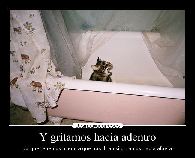 Y gritamos hacia adentro - porque tenemos miedo a qué nos dirán si gritamos hacia afuera.