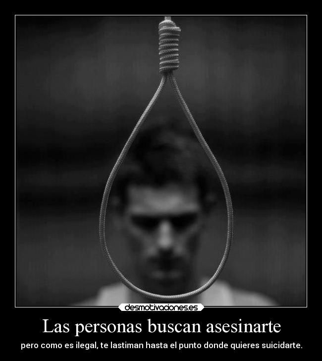 Las personas buscan asesinarte - pero como es ilegal, te lastiman hasta el punto donde quieres suicidarte.