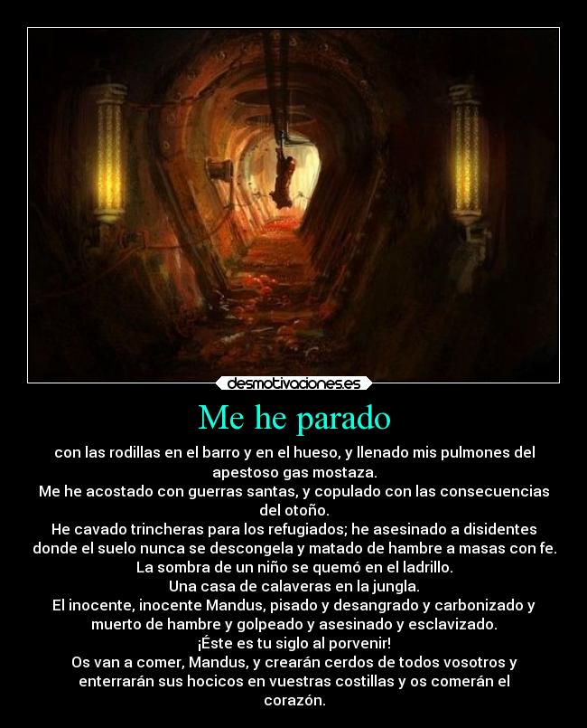 Me he parado - con las rodillas en el barro y en el hueso, y llenado mis pulmones del
apestoso gas mostaza.
Me he acostado con guerras santas, y copulado con las consecuencias
del otoño.
He cavado trincheras para los refugiados; he asesinado a disidentes
donde el suelo nunca se descongela y matado de hambre a masas con fe.
La sombra de un niño se quemó en el ladrillo.
Una casa de calaveras en la jungla.
El inocente, inocente Mandus, pisado y desangrado y carbonizado y
muerto de hambre y golpeado y asesinado y esclavizado.
¡Éste es tu siglo al porvenir!
Os van a comer, Mandus, y crearán cerdos de todos vosotros y
enterrarán sus hocicos en vuestras costillas y os comerán el
corazón.