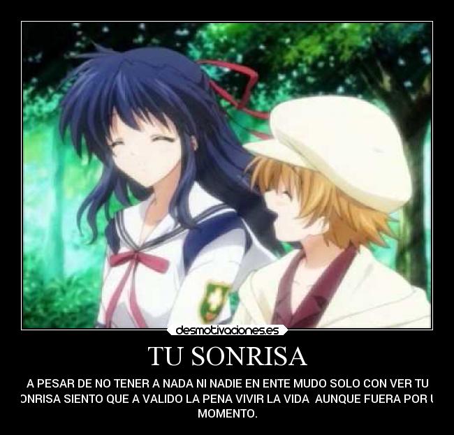 TU SONRISA - A PESAR DE NO TENER A NADA NI NADIE EN ENTE MUDO SOLO CON VER TU
SONRISA SIENTO QUE A VALIDO LA PENA VIVIR LA VIDA AUNQUE FUERA POR UN
MOMENTO.