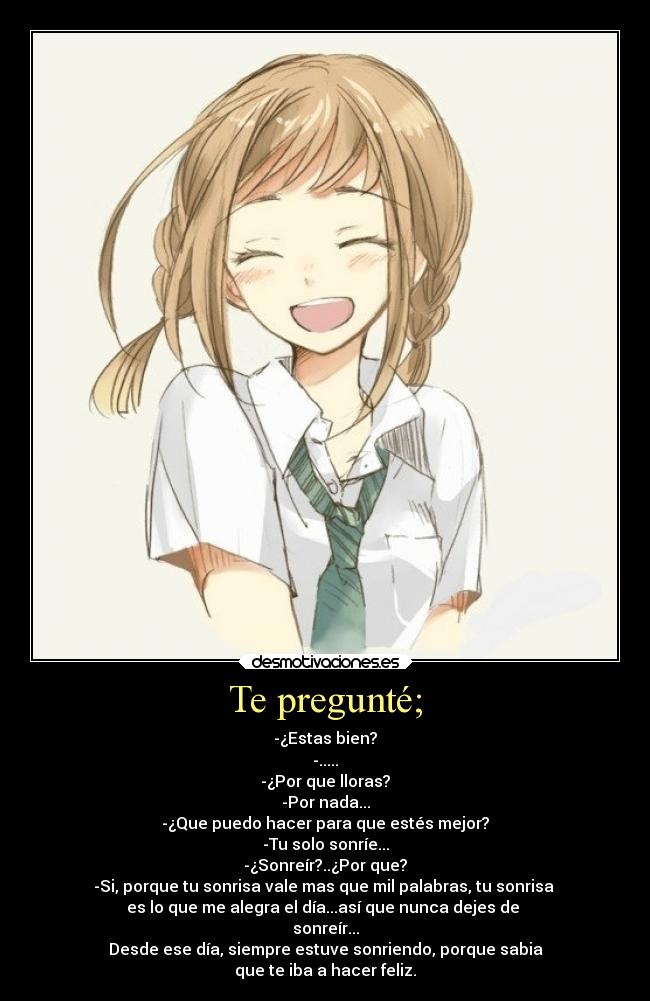 Te pregunté; - -¿Estas bien?
-.....
-¿Por que lloras?
-Por nada...
-¿Que puedo hacer para que estés mejor?
-Tu solo sonríe...
-¿Sonreír?..¿Por que?
-Si, porque tu sonrisa vale mas que mil palabras, tu sonrisa 
es lo que me alegra el día...así que nunca dejes de 
sonreír...
Desde ese día, siempre estuve sonriendo, porque sabia
que te iba a hacer feliz.