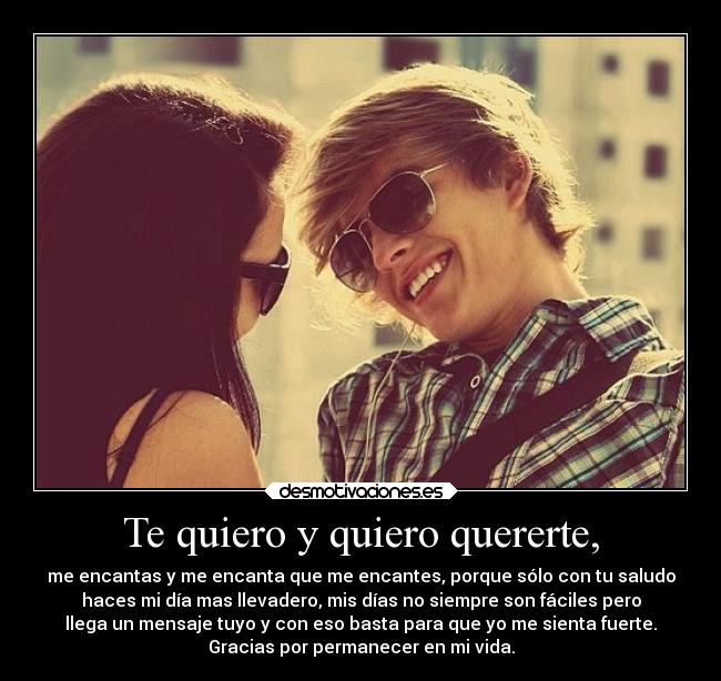 Te quiero y quiero quererte, - me encantas y me encanta que me encantes, porque sólo con tu saludo
haces mi día mas llevadero, mis días no siempre son fáciles pero
llega un mensaje tuyo y con eso basta para que yo me sienta fuerte.
Gracias por permanecer en mi vida.