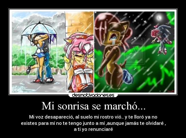 Mi sonrisa se marchó... - Mi voz desapareció, al suelo mi rostro vió.. y te lloró ya no
existes para mí no te tengo junto a mí ,aunque jamás te olvidaré ,
a ti yo renunciaré