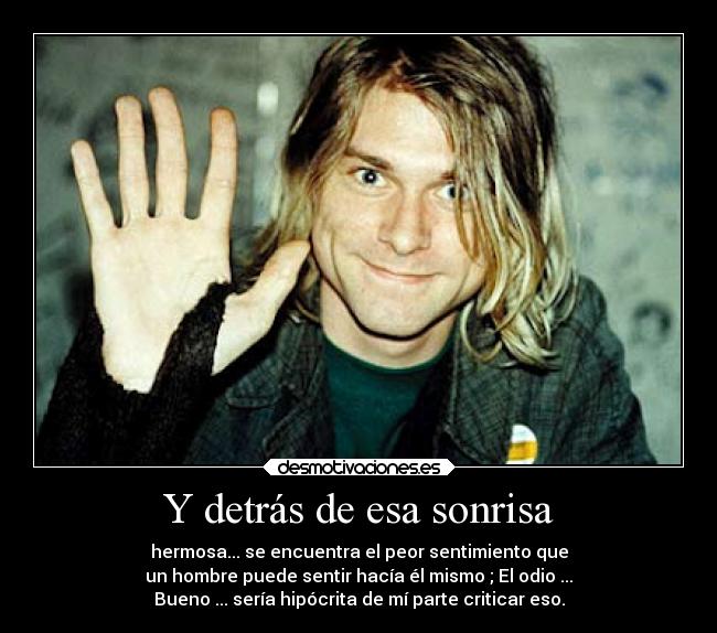 Y detrás de esa sonrisa - hermosa... se encuentra el peor sentimiento que
un hombre puede sentir hacía él mismo ; El odio ...
Bueno ... sería hipócrita de mí parte criticar eso.