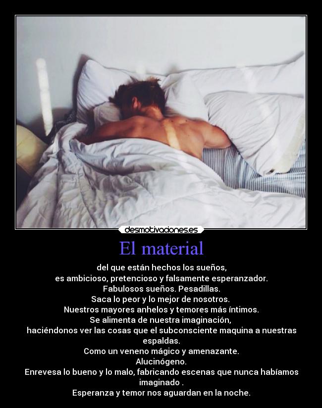 El material - del que están hechos los sueños,
es ambicioso, pretencioso y falsamente esperanzador.
Fabulosos sueños. Pesadillas.
Saca lo peor y lo mejor de nosotros.
Nuestros mayores anhelos y temores más íntimos.
Se alimenta de nuestra imaginación,
haciéndonos ver las cosas que el subconsciente maquina a nuestras
espaldas.
Como un veneno mágico y amenazante.
Alucinógeno.
Enrevesa lo bueno y lo malo, fabricando escenas que nunca habíamos
imaginado .
Esperanza y temor nos aguardan en la noche.