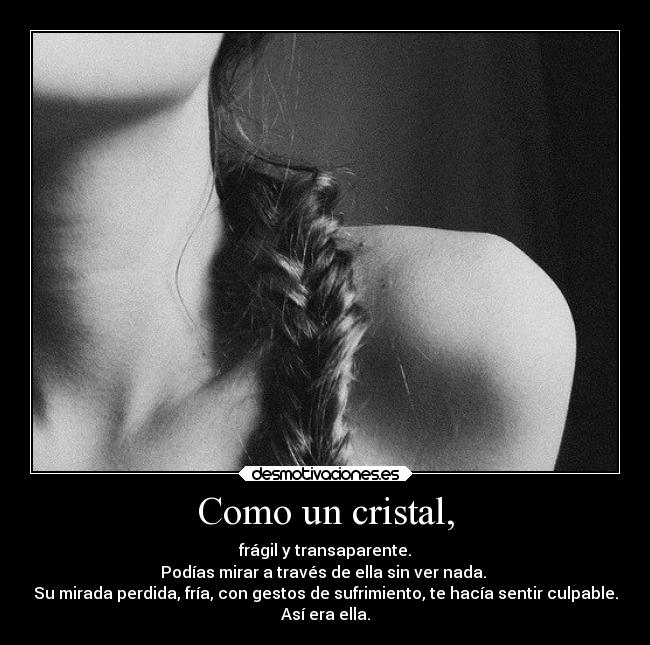 Como un cristal, - frágil y transaparente.
Podías mirar a través de ella sin ver nada.
Su mirada perdida, fría, con gestos de sufrimiento, te hacía sentir culpable.
Así era ella.