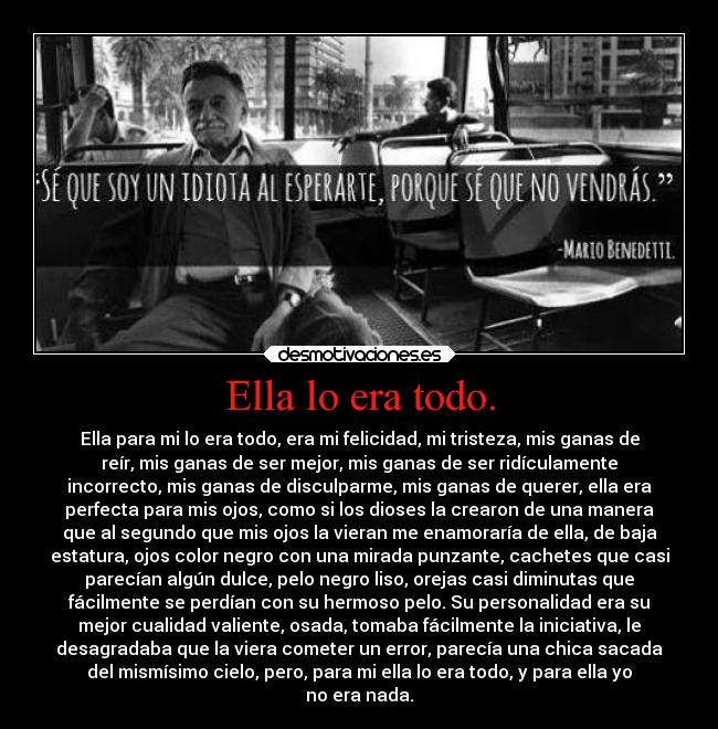 Ella lo era todo. - Ella para mi lo era todo, era mi felicidad, mi tristeza, mis ganas de
reír, mis ganas de ser mejor, mis ganas de ser ridículamente
incorrecto, mis ganas de disculparme, mis ganas de querer, ella era
perfecta para mis ojos, como si los dioses la crearon de una manera
que al segundo que mis ojos la vieran me enamoraría de ella, de baja
estatura, ojos color negro con una mirada punzante, cachetes que casi
parecían algún dulce, pelo negro liso, orejas casi diminutas que
fácilmente se perdían con su hermoso pelo. Su personalidad era su
mejor cualidad valiente, osada, tomaba fácilmente la iniciativa, le
desagradaba que la viera cometer un error, parecía una chica sacada
del mismísimo cielo, pero, para mi ella lo era todo, y para ella yo
no era nada.