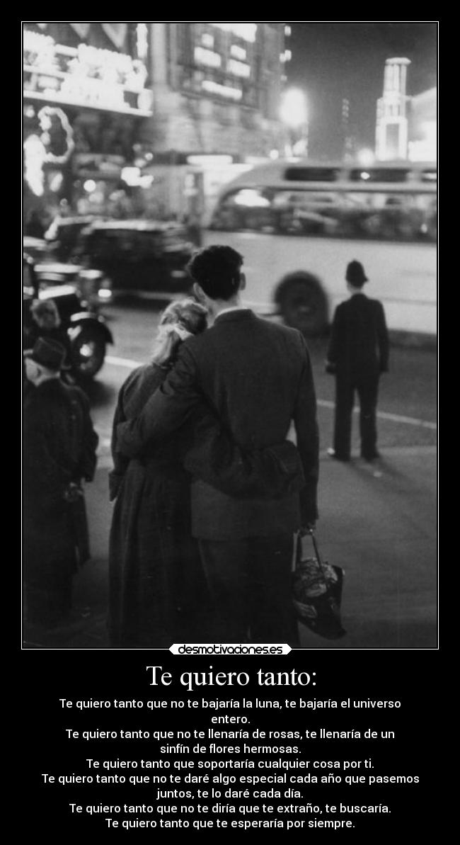 Te quiero tanto: - Te quiero tanto que no te bajaría la luna, te bajaría el universo
entero.
Te quiero tanto que no te llenaría de rosas, te llenaría de un
sinfín de flores hermosas.
Te quiero tanto que soportaría cualquier cosa por ti.
Te quiero tanto que no te daré algo especial cada año que pasemos
juntos, te lo daré cada día.
Te quiero tanto que no te diría que te extraño, te buscaría.
Te quiero tanto que te esperaría por siempre.