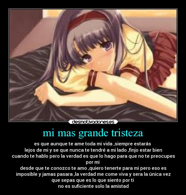 mi mas grande tristeza - es que aunque te ame toda mi vida ,siempre estarás
lejos de mi y se que nunca te tendré a mi lado ,finjo estar bien
cuando te hablo pero la verdad es que lo hago para que no te preocupes
por mi
desde que te conozco te amo ,quiero tenerte para mi pero eso es
imposible y jamas pasara ,la verdad me come viva y sera la única vez
que sepas que es lo que siento por ti
no es suficiente solo la amistad