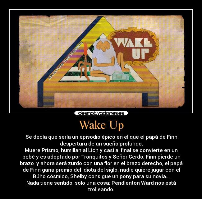 Wake Up - Se decía que sería un episodio épico en el que el papá de Finn
despertara de un sueño profundo.
Muere Prismo, humillan al Lich y casi al final se convierte en un
bebé y es adoptado por Tronquitos y Señor Cerdo, Finn pierde un
brazo  y ahora será zurdo con una flor en el brazo derecho, el papá
de Finn gana premio del idiota del siglo, nadie quiere jugar con el
Búho cósmico, Shelby consigue un pony para su novia...
Nada tiene sentido, solo una cosa: Pendlenton Ward nos está
trolleando.