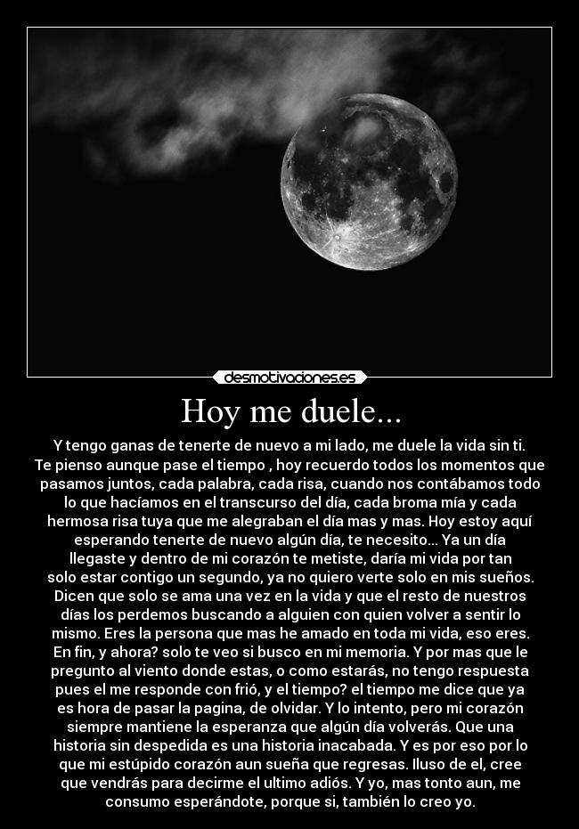 Hoy me duele... - Y tengo ganas de tenerte de nuevo a mi lado, me duele la vida sin ti.
Te pienso aunque pase el tiempo , hoy recuerdo todos los momentos que
pasamos juntos, cada palabra, cada risa, cuando nos contábamos todo
lo que hacíamos en el transcurso del día, cada broma mía y cada
hermosa risa tuya que me alegraban el día mas y mas. Hoy estoy aquí
esperando tenerte de nuevo algún día, te necesito... Ya un día
llegaste y dentro de mi corazón te metiste, daría mi vida por tan
solo estar contigo un segundo, ya no quiero verte solo en mis sueños.
Dicen que solo se ama una vez en la vida y que el resto de nuestros
días los perdemos buscando a alguien con quien volver a sentir lo
mismo. Eres la persona que mas he amado en toda mi vida, eso eres.
En fin, y ahora? solo te veo si busco en mi memoria. Y por mas que le
pregunto al viento donde estas, o como estarás, no tengo respuesta
pues el me responde con frió, y el tiempo? el tiempo me dice que ya
es hora de pasar la pagina, de olvidar. Y lo intento, pero mi corazón
siempre mantiene la esperanza que algún día volverás. Que una
historia sin despedida es una historia inacabada. Y es por eso por lo
que mi estúpido corazón aun sueña que regresas. Iluso de el, cree
que vendrás para decirme el ultimo adiós. Y yo, mas tonto aun, me
consumo esperándote, porque si, también lo creo yo.