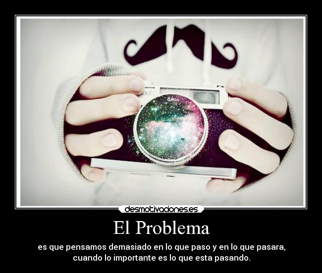 El Problema - es que pensamos demasiado en lo que paso y en lo que pasara,
cuando lo importante es lo que esta pasando.