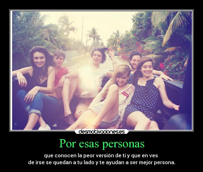 Por esas personas - que conocen la peor versión de ti y que en ves 
de irse se quedan a tu lado y te ayudan a ser mejor persona.