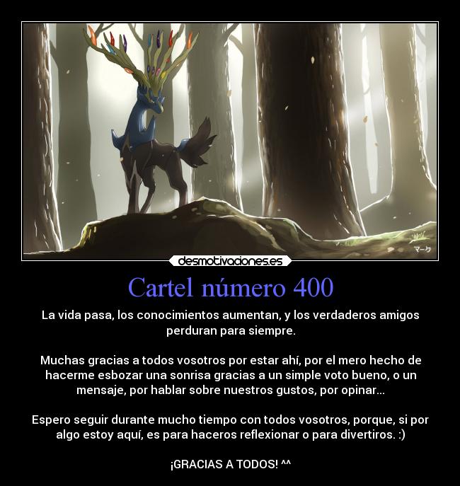 Cartel número 400 - La vida pasa, los conocimientos aumentan, y los verdaderos amigos
perduran para siempre.

Muchas gracias a todos vosotros por estar ahí, por el mero hecho de
hacerme esbozar una sonrisa gracias a un simple voto bueno, o un
mensaje, por hablar sobre nuestros gustos, por opinar...

Espero seguir durante mucho tiempo con todos vosotros, porque, si por
algo estoy aquí, es para haceros reflexionar o para divertiros. :)

¡GRACIAS A TODOS! ^^