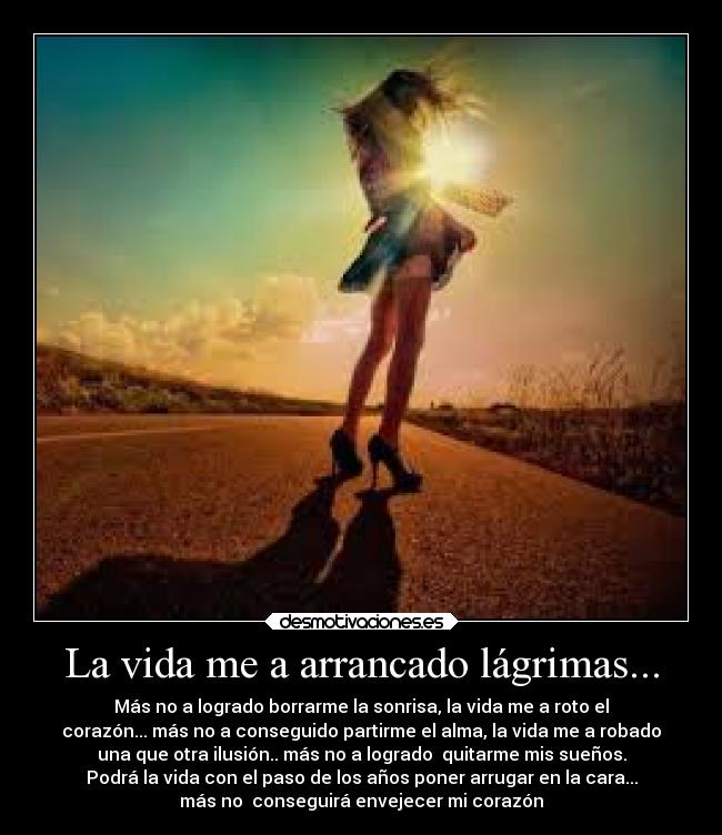 La vida me a arrancado lágrimas... - Más no a logrado borrarme la sonrisa, la vida me a roto el
corazón... más no a conseguido partirme el alma, la vida me a robado
una que otra ilusión.. más no a logrado quitarme mis sueños.
Podrá la vida con el paso de los años poner arrugar en la cara...
más no conseguirá envejecer mi corazón