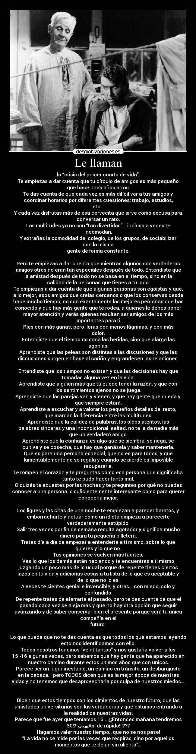 Le llaman - la “crisis del primer cuarto de vida”.
Te empiezas a dar cuenta que tu círculo de amigos es más pequeño
que hace unos años atrás.
Te das cuenta de que cada vez es más difícil ver a tus amigos y
coordinar horarios por diferentes cuestiones: trabajo, estudios,
etc…
Y cada vez disfrutas más de esa cervecita que sirve como excusa para
conversar un rato.
Las multitudes ya no son “tan divertidas”… incluso a veces te
incomodan.
Y extrañas la comodidad del colegio, de los grupos, de sociabilizar
con la misma
gente de forma constante.
Pero te empiezas a dar cuenta que mientras algunos son verdaderos
amigos otros no eran tan especiales después de todo. Entendiste que
la amistad después de todo no se basa en el tiempo, sino en la
calidad de la personas que tienes a tu lado.
Te empiezas a dar cuenta de que algunas personas son egoístas y que,
a lo mejor, esos amigos que creías cercanos o que los conservas desde
hace mucho tiempo, no son exactamente las mejores personas que has
conocido y que hay más gente que te rodea, a quienes le debes poner
mayor atención y verás quienes resultan ser amigos de los más
importantes para ti.
Ríes con más ganas, pero lloras con menos lágrimas, y con más
dolor.
Entendiste que el tiempo no sana las heridas, sino que alarga las
agonías.
Aprendiste que las peleas son distintas a las discusiones y que las
discusiones surgen en base al cariño y engrandecen las relaciones.
Entendiste que los tiempos no existen y que las decisiones hay que
tomarlas alguna vez en la vida.
Aprendiste que alguien más que tú puede tener la razón, y que con
los sentimientos ajenos no se juega.
Aprendiste que las parejas van y vienen, y que hay gente que queda y
que siempre estará.
Aprendiste a escuchar y a valorar los pequeños detalles del resto,
que marcan la diferencia entre las multitudes.
Aprendiste que la calidez de palabras, los oídos atentos, las
palabras sinceras y una incondicional lealtad, no te la da nadie más
que un verdadero amigo.
Aprendiste que la confianza es algo que se siembra, se riega, se
cultiva y se cosecha, que hay que ganásela y saber mantenerla.
Que es para una persona especial, que no es para todos, y que
lamentablemente no se regala y cuando se pierde es imposible
recuperarla.
Te rompen el corazón y te preguntas cómo esa persona que significaba
tanto te pudo hacer tanto mal.
O quizás te acuestes por las noches y te preguntes por qué no puedes
conocer a una persona lo suficientemente interesante como para querer
conocerla mejor.
Los ligues y las citas de una noche te empiezan a parecer baratos, y
emborracharte y actuar como un idiota empieza a parecerte
verdaderamente estúpido.
Salir tres veces por fin de semana resulta agotador y significa mucho
dinero para tu pequeña billetera.
Tratas día a día de empezar a entenderte a ti mismo, sobre lo que
quieres y lo que no.
Tus opiniones se vuelven más fuertes.
Ves lo que los demás están haciendo y te encuentras a ti mismo
juzgando un poco más de lo usual porque de repente tienes ciertos
lazos en tu vida y adicionas cosas a tu lista de lo que es aceptable y
de lo que no lo es.
A veces te sientes genial e invencible, y otras… con miedo, solo y
confundido.
De repente tratas de aferrarte al pasado, pero te das cuenta de que el
pasado cada vez se aleja más y que no hay otra opción que seguir
avanzando y de saber conservar bien el presente porque será tu unica
compañía en el
futuro.
Lo que puede que no te des cuenta es que todos los que estamos leyendo
esto nos identificamos con ello.
Todos nosotros tenemos “veintitantos” y nos gustaría volver a los
15 -16 algunas veces, pero sabemos que hay gente que ha aparecido en
nuestro camino durante estos ultimos años que son únicos.
Parece ser un lugar inestable, un camino en tránsito, un desbarajuste
en la cabeza… pero TODOS dicen que es la mejor época de nuestras
vidas y no tenemos que desaprovecharla por culpa de nuestros miedos…
Dicen que estos tiempos son los cimientos de nuestro futuro, que las
amistades universitarias son las verdaderas y que estamos entrando a
la realidad de nuestras vidas.
Parece que fue ayer que teníamos 16… ¿¡Entonces mañana tendremos
30!? ¿¿¿¡¡¡Así de rápido!!!???
Hagamos valer nuestro tiempo…que no se nos pase!
“La vida no se mide por las veces que respiras, sino por aquellos
momentos que te dejan sin aliento”…