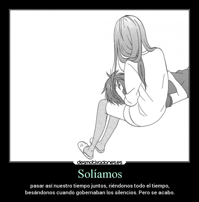 Solíamos - pasar así nuestro tiempo juntos, riéndonos todo el tiempo,
besándonos cuando gobernaban los silencios. Pero se acabo.