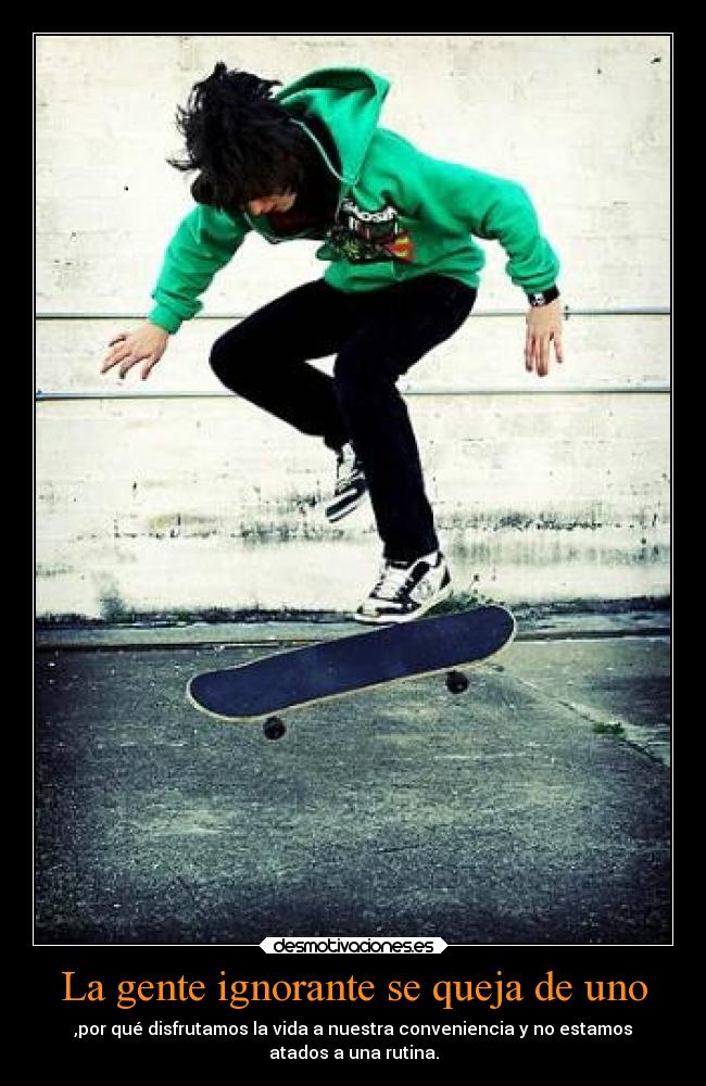 La gente ignorante se queja de uno - ,por qué disfrutamos la vida a nuestra conveniencia y no estamos
atados a una rutina.