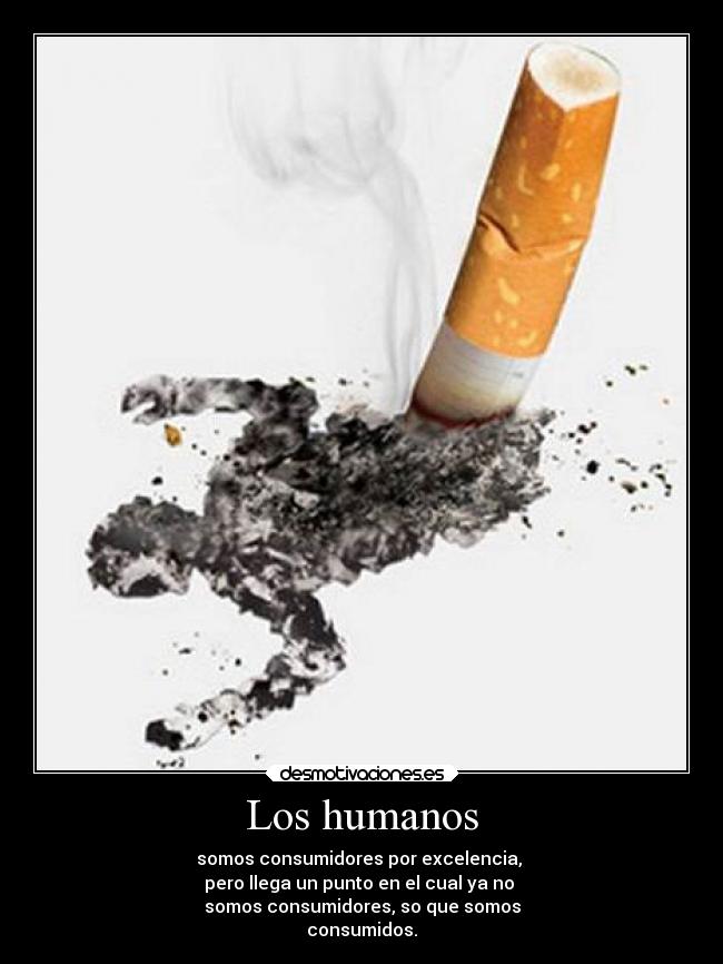 Los humanos - somos consumidores por excelencia,
pero llega un punto en el cual ya no
somos consumidores, so que somos
consumidos.