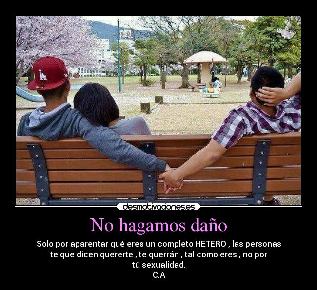 No hagamos daño - Solo por aparentar qué eres un completo HETERO , las personas
te que dicen quererte , te querrán , tal como eres , no por
tú sexualidad.
C.A