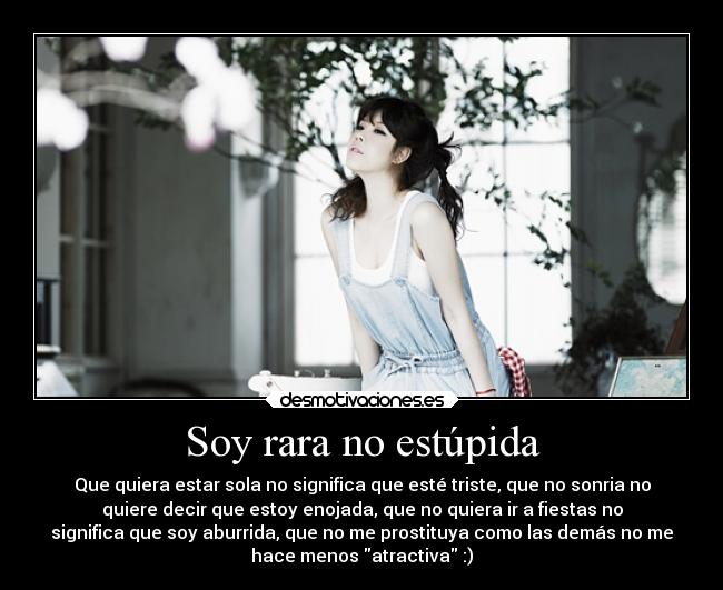 Soy rara no estúpida - Que quiera estar sola no significa que esté triste, que no sonria no
quiere decir que estoy enojada, que no quiera ir a fiestas no
significa que soy aburrida, que no me prostituya como las demás no me
hace menos atractiva :)