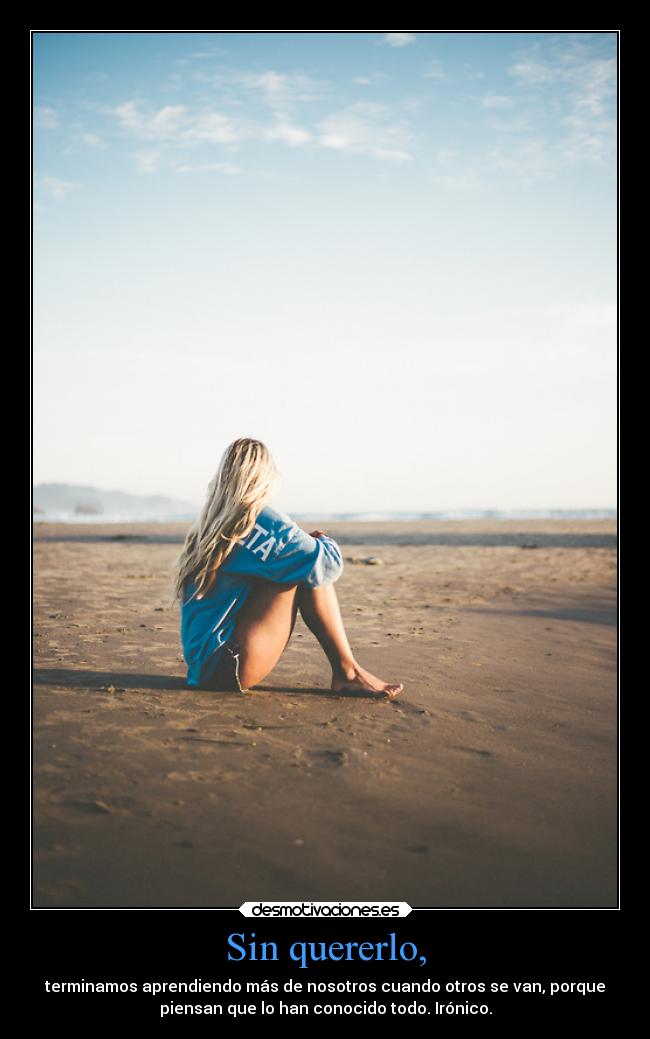 Sin quererlo, - terminamos aprendiendo más de nosotros cuando otros se van, porque
piensan que lo han conocido todo. Irónico.