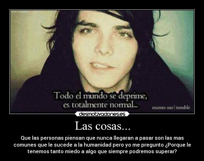 Las cosas... - Que las personas piensan que nunca llegaran a pasar son las mas
comunes que le sucede a la humanidad pero yo me pregunto ¿Porque le
tenemos tanto miedo a algo que siempre podremos superar?