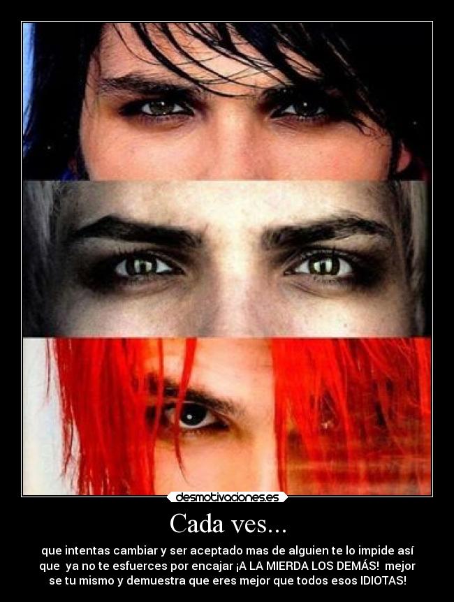 Cada ves... - que intentas cambiar y ser aceptado mas de alguien te lo impide así
que ya no te esfuerces por encajar ¡A LA MIERDA LOS DEMÁS! mejor
se tu mismo y demuestra que eres mejor que todos esos IDIOTAS!