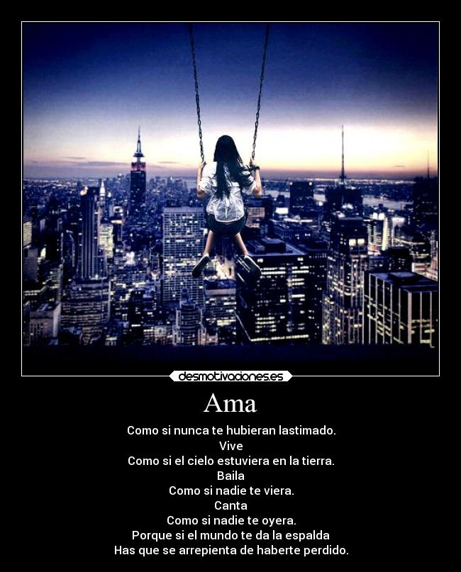 Ama - Como si nunca te hubieran lastimado.
Vive
Como si el cielo estuviera en la tierra.
Baila
Como si nadie te viera.
Canta
Como si nadie te oyera.
Porque si el mundo te da la espalda
Has que se arrepienta de haberte perdido.