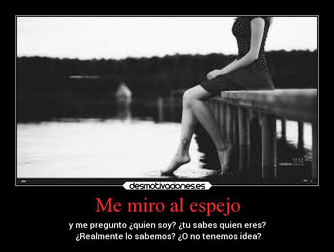 Me miro al espejo - y me pregunto ¿quien soy? ¿tu sabes quien eres?
¿Realmente lo sabemos? ¿O no tenemos idea?