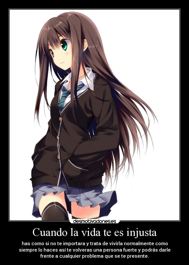Cuando la vida te es injusta - has como si no te importara y trata de vivirla normalmente como
siempre lo haces así te volveras una persona fuerte y podrás darle
frente a cualquier problema que se te presente.