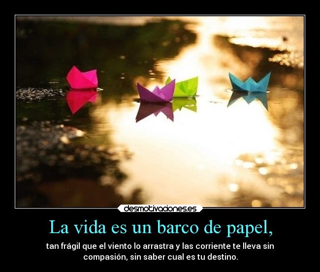 La vida es un barco de papel, - tan frágil que el viento lo arrastra y las corriente te lleva sin
compasión, sin saber cual es tu destino.