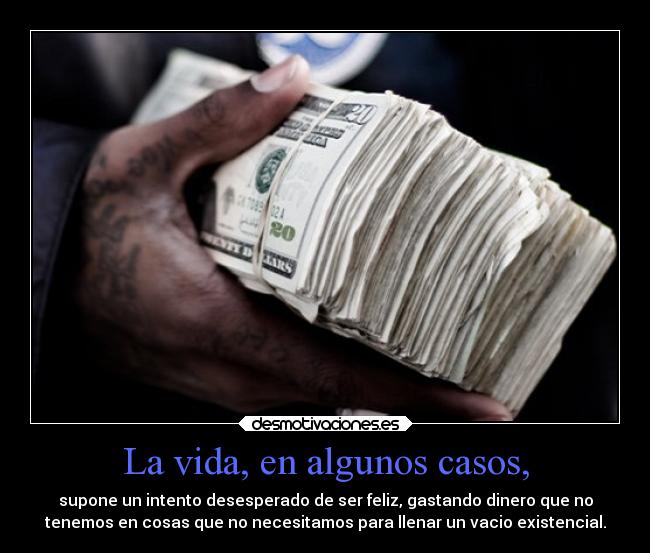 La vida, en algunos casos, - supone un intento desesperado de ser feliz, gastando dinero que no
tenemos en cosas que no necesitamos para llenar un vacio existencial.