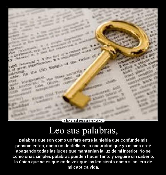 Leo sus palabras, - palabras que son como un faro entre la niebla que confunde mis
pensamientos, como un destello en la oscuridad que yo mismo creé
apagando todas las luces que mantenían la luz de mi interior. No se
como unas simples palabras pueden hacer tanto y seguiré sin saberlo,
lo único que se es que cada vez que las leo siento como si saliera de
mi caótica vida.