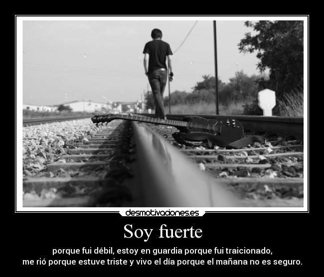 Soy fuerte - porque fui débil, estoy en guardia porque fui traicionado,
me rió porque estuve triste y vivo el día porque el mañana no es seguro.
