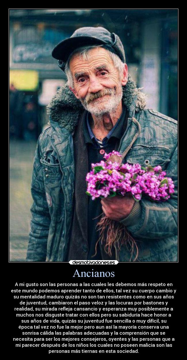 Ancianos - A mi gusto son las personas a las cuales les debemos más respeto en
este mundo podemos aprender tanto de ellos, tal vez su cuerpo cambio y
su mentalidad maduro quizás no son tan resistentes como en sus años
de juventud, cambiaron el paso veloz y las locuras por bastones y
realidad, su mirada refleja cansancio y esperanza muy posiblemente a
muchos nos disguste tratar con ellos pero su sabiduría hace honor a
sus años de vida, quizás su juventud fue sencilla o muy difícil, su
época tal vez no fue la mejor pero aun así la mayoría conserva una
sonrisa cálida las palabras adecuadas y la comprensión que se
necesita para ser los mejores consejeros, oyentes y las personas que a
mi parecer después de los niños los cuales no poseen malicia son las
personas más tiernas en esta sociedad.