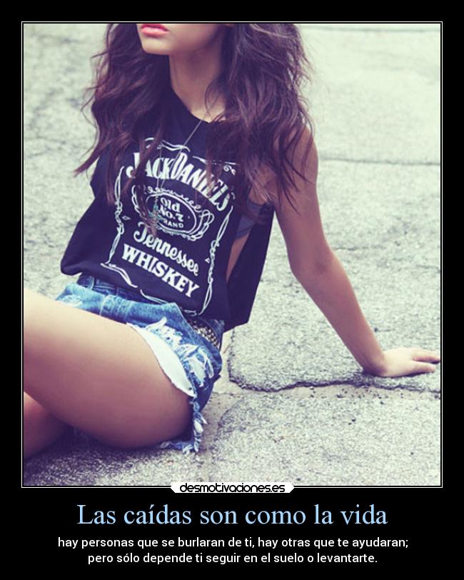 Las caídas son como la vida - hay personas que se burlaran de ti, hay otras que te ayudaran;
pero sólo depende ti seguir en el suelo o levantarte.