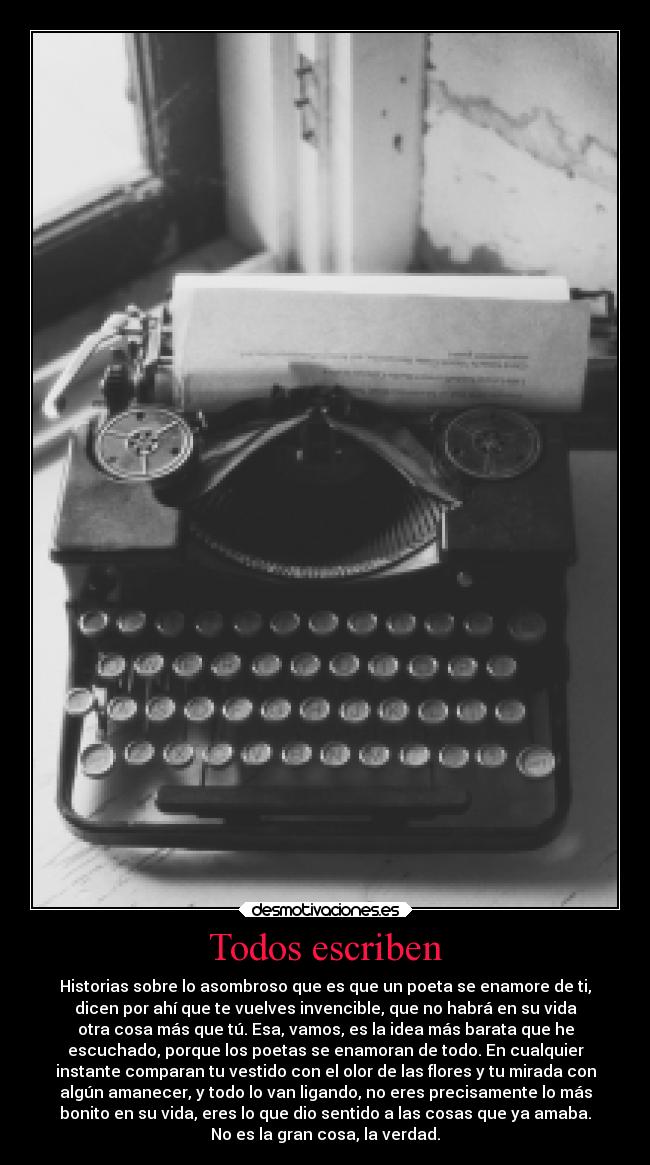 Todos escriben - Historias sobre lo asombroso que es que un poeta se enamore de ti,
dicen por ahí que te vuelves invencible, que no habrá en su vida
otra cosa más que tú. Esa, vamos, es la idea más barata que he
escuchado, porque los poetas se enamoran de todo. En cualquier
instante comparan tu vestido con el olor de las flores y tu mirada con
algún amanecer, y todo lo van ligando, no eres precisamente lo más
bonito en su vida, eres lo que dio sentido a las cosas que ya amaba.
No es la gran cosa, la verdad.