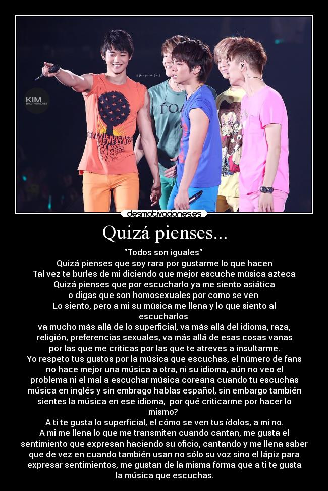 Quizá pienses... - Todos son iguales
Quizá pienses que soy rara por gustarme lo que hacen
Tal vez te burles de mi diciendo que mejor escuche música azteca
Quizá pienses que por escucharlo ya me siento asiática
o digas que son homosexuales por como se ven
Lo siento, pero a mi su música me llena y lo que siento al
escucharlos
va mucho más allá de lo superficial, va más allá del idioma, raza,
religión, preferencias sexuales, va más allá de esas cosas vanas
por las que me criticas por las que te atreves a insultarme.
Yo respeto tus gustos por la música que escuchas, el número de fans
no hace mejor una música a otra, ni su idioma, aún no veo el
problema ni el mal a escuchar música coreana cuando tu escuchas
música en inglés y sin embrago hablas español, sin embargo también
sientes la música en ese idioma, por qué criticarme por hacer lo
mismo?
A ti te gusta lo superficial, el cómo se ven tus ídolos, a mi no.
A mi me llena lo que me transmiten cuando cantan, me gusta el
sentimiento que expresan haciendo su oficio, cantando y me llena saber
que de vez en cuando también usan no sólo su voz sino el lápiz para
expresar sentimientos, me gustan de la misma forma que a ti te gusta
la música que escuchas.