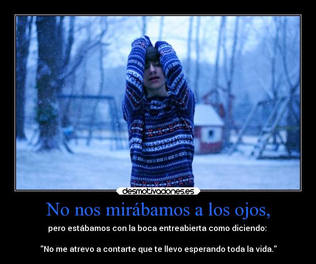 No nos mirábamos a los ojos, - pero estábamos con la boca entreabierta como diciendo: 

No me atrevo a contarte que te llevo esperando toda la vida.