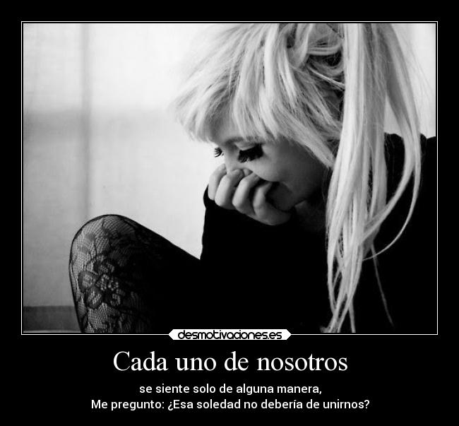 Cada uno de nosotros - se siente solo de alguna manera,
Me pregunto: ¿Esa soledad no debería de unirnos?