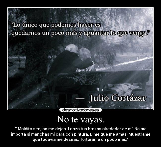 No te vayas. - Maldita sea, no me dejes. Lanza tus brazos alrededor de mí. No me
importa si manchas mi cara con pintura. Dime que me amas. Muéstrame
que todavía me deseas. Tortúrame un poco más.”