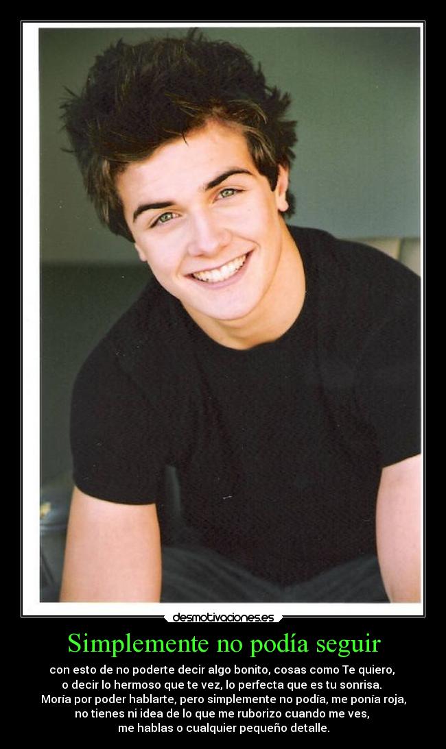 Simplemente no podía seguir - con esto de no poderte decir algo bonito, cosas como Te quiero, 
o decir lo hermoso que te vez, lo perfecta que es tu sonrisa. 
Moría por poder hablarte, pero simplemente no podía, me ponía roja,
no tienes ni idea de lo que me ruborizo cuando me ves, 
me hablas o cualquier pequeño detalle.