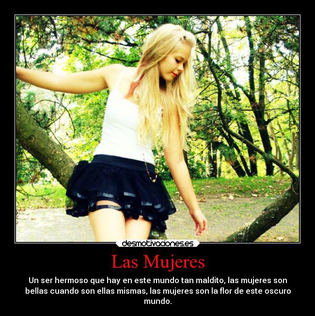 Las Mujeres - Un ser hermoso que hay en este mundo tan maldito, las mujeres son
bellas cuando son ellas mismas, las mujeres son la flor de este oscuro
mundo.