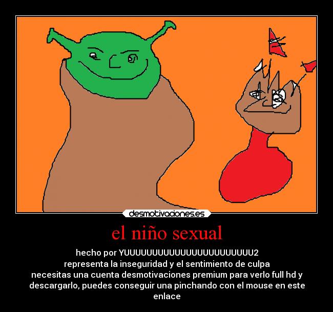 el niño sexual - hecho por YUUUUUUUUUUUUUUUUUUUUUUU2
representa la inseguridad y el sentimiento de culpa
necesitas una cuenta desmotivaciones premium para verlo full hd y
descargarlo, puedes conseguir una pinchando con el mouse en este
enlace