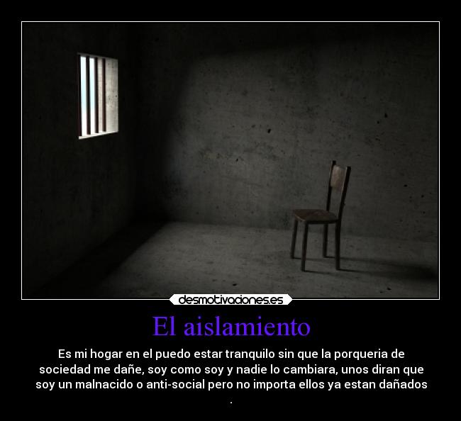 El aislamiento - Es mi hogar en el puedo estar tranquilo sin que la porqueria de
sociedad me dañe, soy como soy y nadie lo cambiara, unos diran que
soy un malnacido o anti-social pero no importa ellos ya estan dañados
.